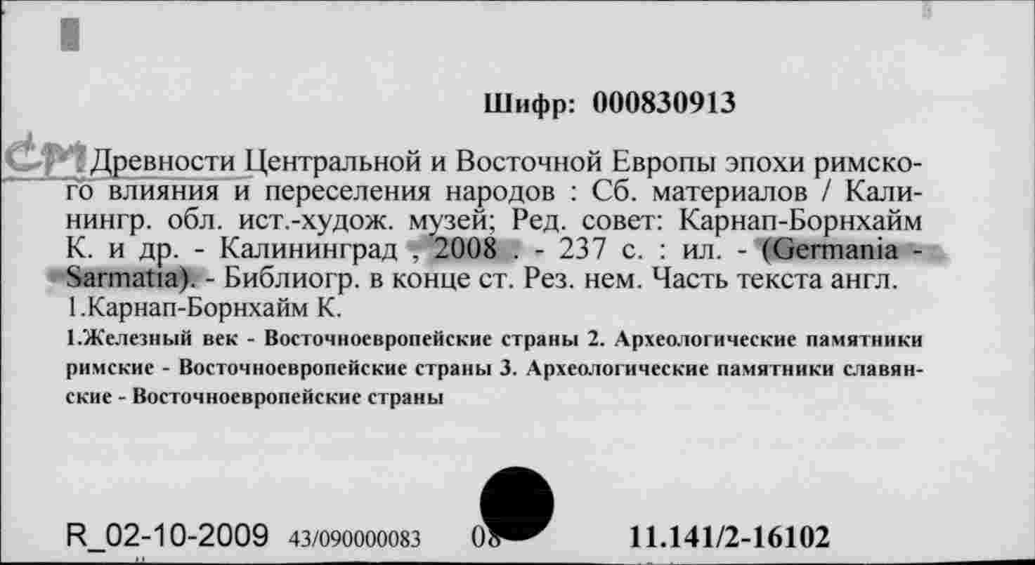 ﻿Шифр: 000830913
СІЛ Древности Центральной и Восточной Европы эпохи римского влияния и переселения народов : Сб. материалов / Кали-нингр. обл. ист.-худож. музей; Ред. совет: Карнап-Борнхайм К. и др. - Калининград "!*2008 . - 237 с. : ил. - (Germania -Sarmatia). - Библиогр. в конце ст. Рез. нем. Часть текста англ. 1 .Карнап-Борнхайм К.
ГЖелезный век - Восточноевропейские страны 2. Археологические памятники римские - Восточноевропейские страны 3. Археологические памятники славянские - Восточноевропейские страны
R 02-10-2009 43/090000083
11.141/2-16102